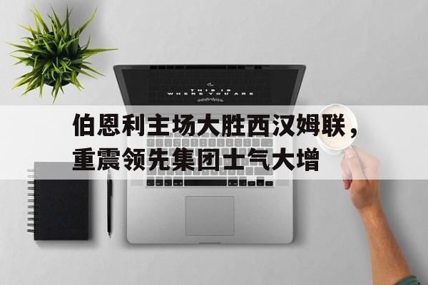 关于伯恩利主场大胜西汉姆联，重震领先集团士气大增的信息