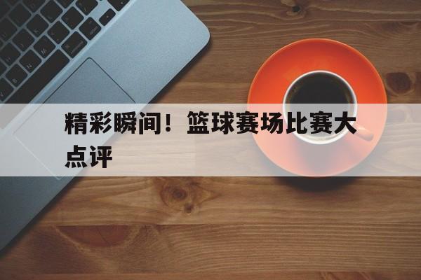 精彩瞬间！篮球赛场比赛大点评的简单介绍