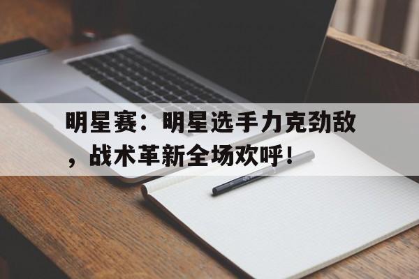 明星赛：明星选手力克劲敌，战术革新全场欢呼！