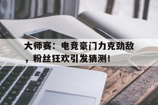 大师赛：电竞豪门力克劲敌，粉丝狂欢引发猜测！
