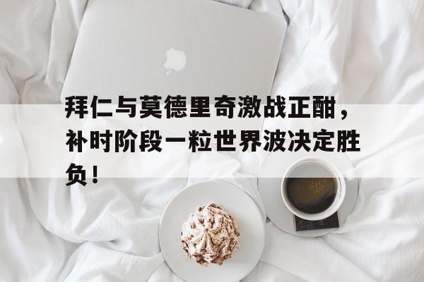 拜仁与莫德里奇激战正酣，补时阶段一粒世界波决定胜负！