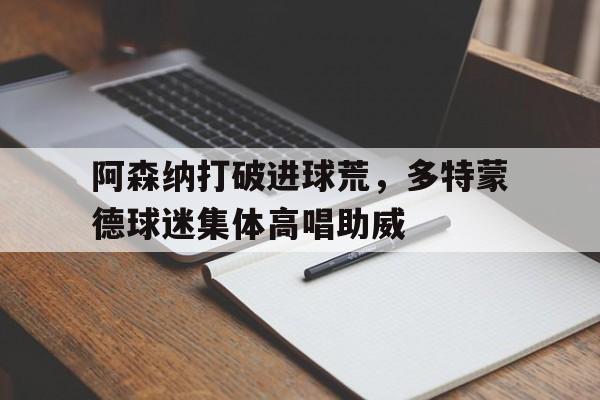 阿森纳打破进球荒，多特蒙德球迷集体高唱助威